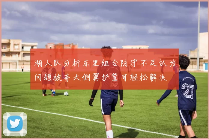 湖人队分析东里组合防守不足认为问题被夸大侧翼护筐可轻松解决