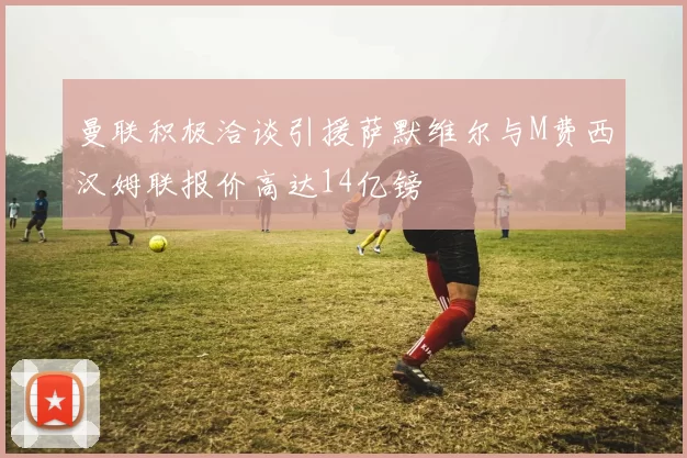 曼联积极洽谈引援萨默维尔与M费西汉姆联报价高达14亿镑