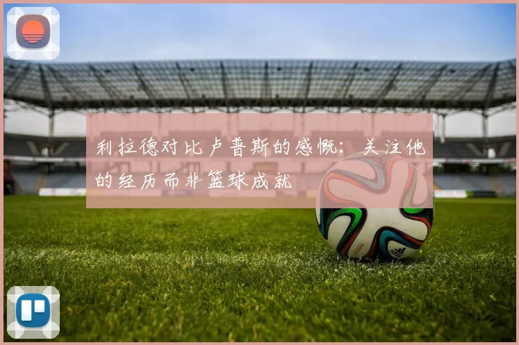 利拉德对比卢普斯的感慨：关注他的经历而非篮球成就