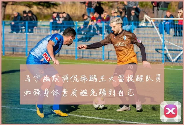 马宁幽默调侃韩鹏王大雷提醒队员加强身体素质避免踢到自己