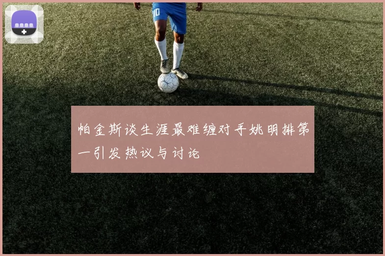 帕金斯谈生涯最难缠对手姚明排第一引发热议与讨论