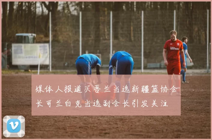 媒体人报道买吾兰当选新疆篮协会长可兰白克当选副会长引发关注