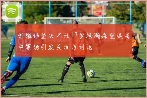 刘维伟坚决不让17岁杨瀚森重返高中赛场引发关注与讨论