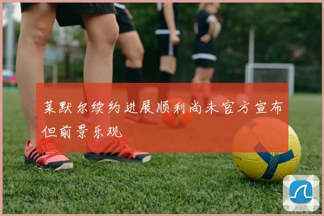 莱默尔续约进展顺利尚未官方宣布但前景乐观