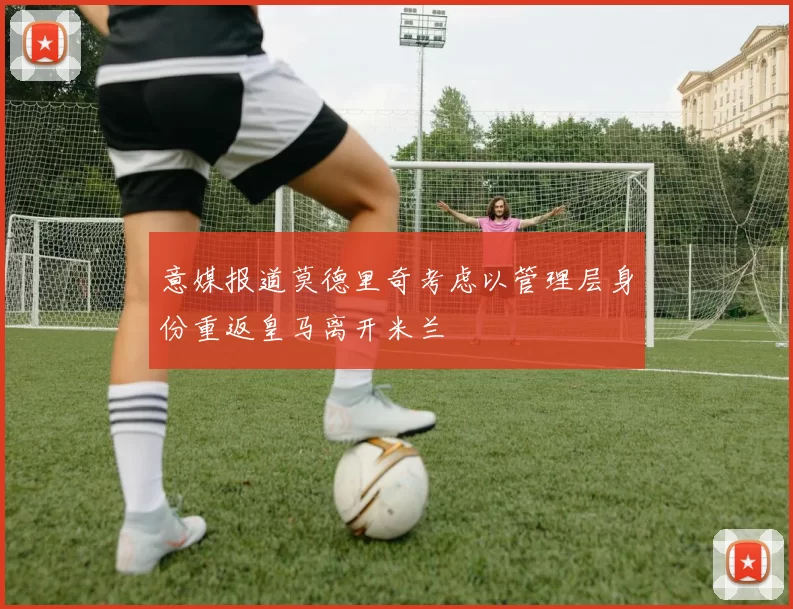 意媒报道莫德里奇考虑以管理层身份重返皇马离开米兰