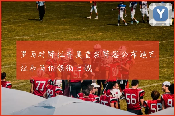 罗马对阵拉齐奥首发阵容公布迪巴拉和马伦领衔出战