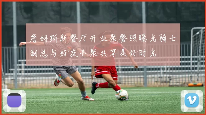 詹姆斯新餐厅开业聚餐照曝光骑士副总与好友齐聚共享美好时光
