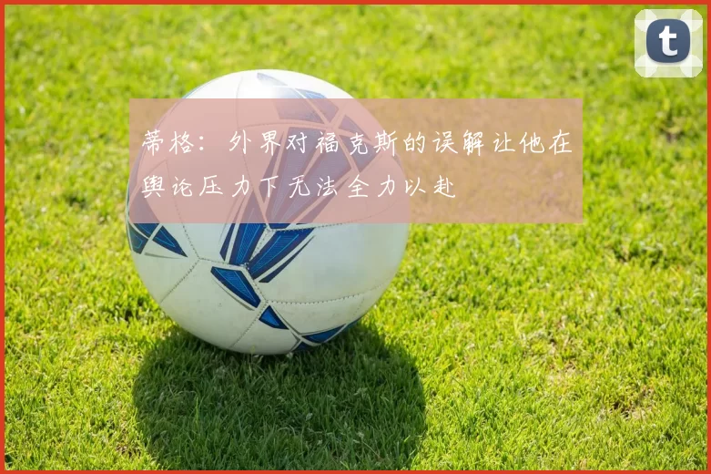 蒂格：外界对福克斯的误解让他在舆论压力下无法全力以赴