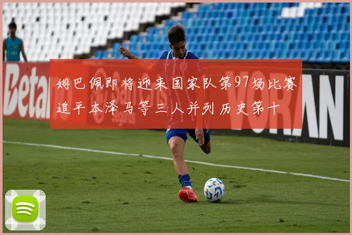 姆巴佩即将迎来国家队第97场比赛追平本泽马等三人并列历史第十