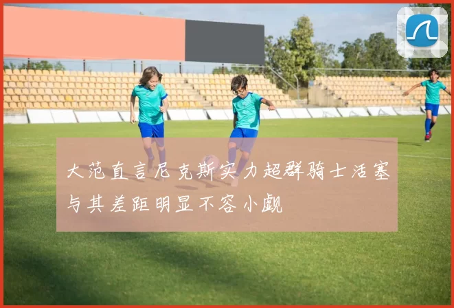 大范直言尼克斯实力超群骑士活塞与其差距明显不容小觑